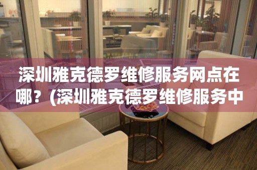 深圳雅克德羅維修服務網點在哪？(深圳雅克德羅維修服務中心地址在哪？)