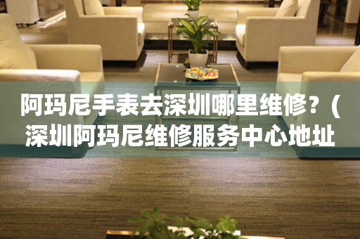 阿瑪尼手表去深圳哪里維修？(深圳阿瑪尼維修服務中心地址在哪？)