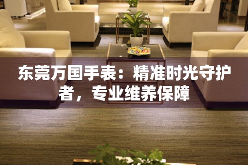 東莞萬國手表：精準時光守護者，專業維養保障