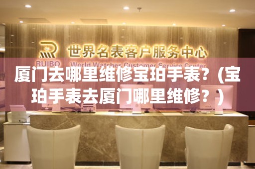 廈門去哪里維修寶珀手表？(寶珀手表去廈門哪里維修？)