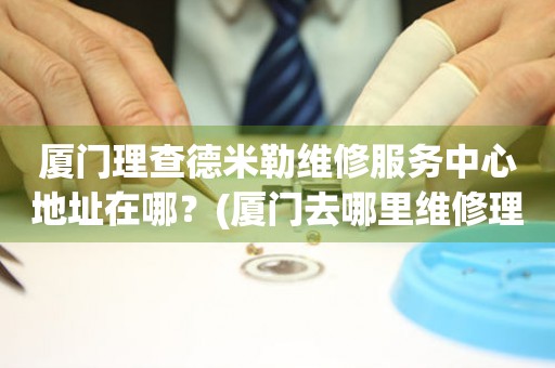 廈門理查德米勒維修服務(wù)中心地址在哪？(廈門去哪里維修理查德米勒手表？)