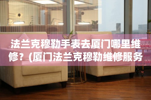 法蘭克穆勒手表去廈門哪里維修？(廈門法蘭克穆勒維修服務(wù)中心地址在哪？)