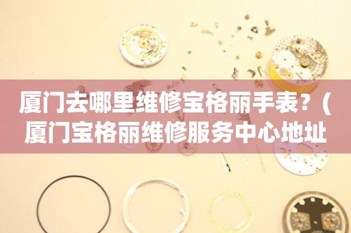 廈門去哪里維修寶格麗手表？(廈門寶格麗維修服務(wù)中心地址在哪？)