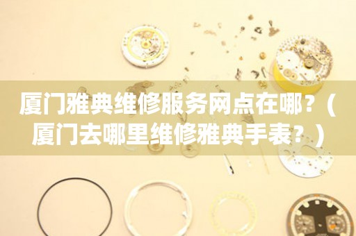 廈門雅典維修服務(wù)網(wǎng)點(diǎn)在哪？(廈門去哪里維修雅典手表？)