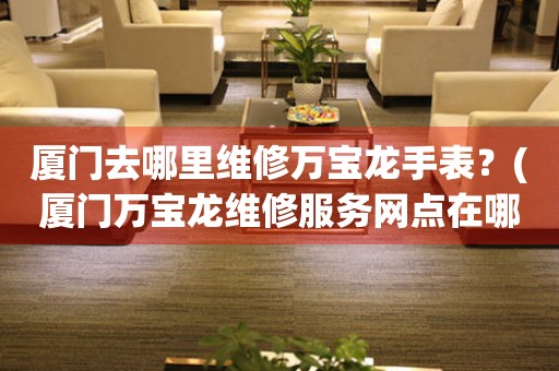 廈門去哪里維修萬寶龍手表？(廈門萬寶龍維修服務(wù)網(wǎng)點(diǎn)在哪？)