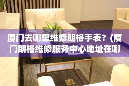 廈門去哪里維修朗格手表？(廈門朗格維修服務(wù)中心地址在哪？)