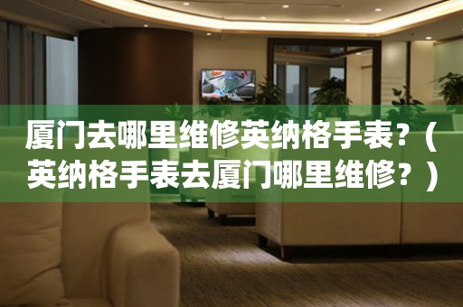 廈門去哪里維修英納格手表？(英納格手表去廈門哪里維修？)