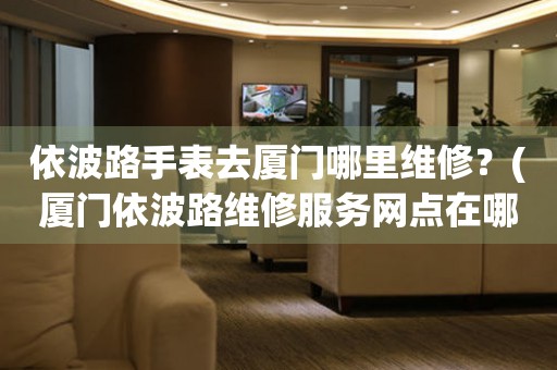 依波路手表去廈門哪里維修？(廈門依波路維修服務(wù)網(wǎng)點(diǎn)在哪？)