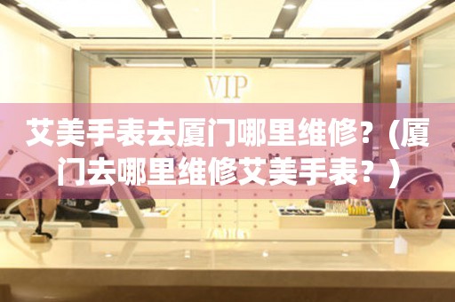 艾美手表去廈門哪里維修？(廈門去哪里維修艾美手表？)