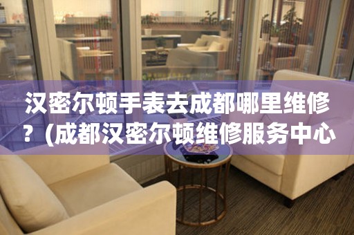 漢密爾頓手表去成都哪里維修？(成都漢密爾頓維修服務中心地址在哪？)