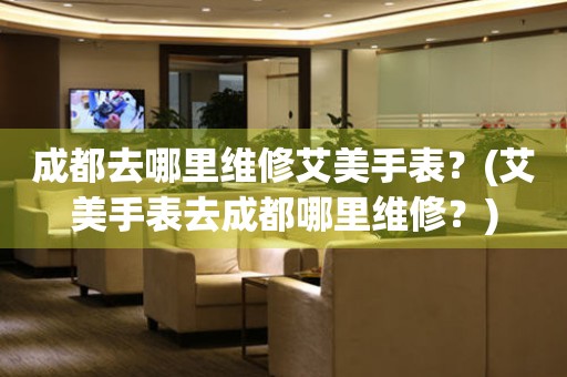 成都去哪里維修艾美手表？(艾美手表去成都哪里維修？)