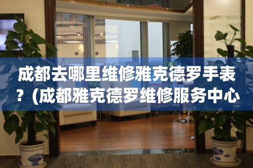 成都去哪里維修雅克德羅手表？(成都雅克德羅維修服務中心地址在哪？)