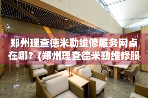 鄭州理查德米勒維修服務網點在哪？(鄭州理查德米勒維修服務中心地址在哪？)