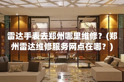 雷達手表去鄭州哪里維修？(鄭州雷達維修服務網點在哪？)