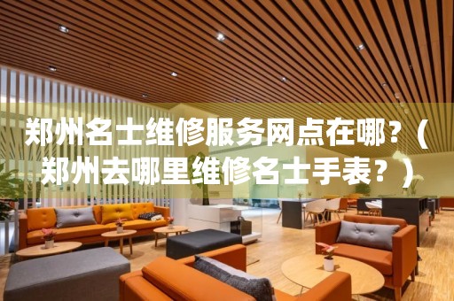 鄭州名士維修服務網點在哪？(鄭州去哪里維修名士手表？)