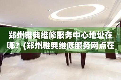 鄭州雅典維修服務中心地址在哪？(鄭州雅典維修服務網點在哪？)