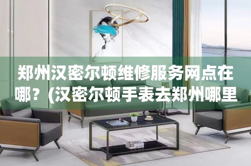鄭州漢密爾頓維修服務網點在哪？(漢密爾頓手表去鄭州哪里維修？)