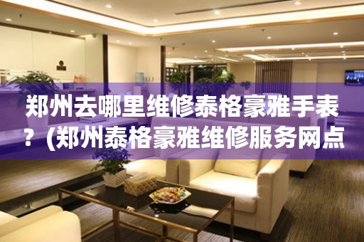 鄭州去哪里維修泰格豪雅手表？(鄭州泰格豪雅維修服務網點在哪？)