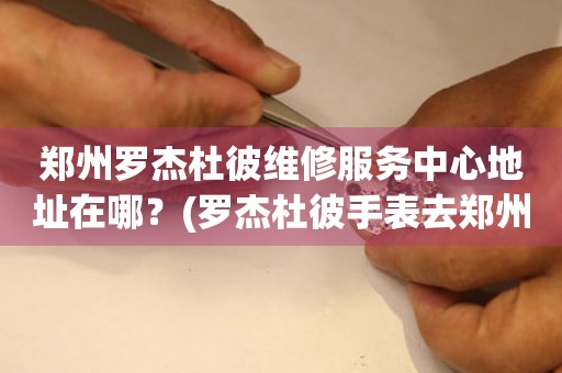 鄭州羅杰杜彼維修服務中心地址在哪？(羅杰杜彼手表去鄭州哪里維修？)