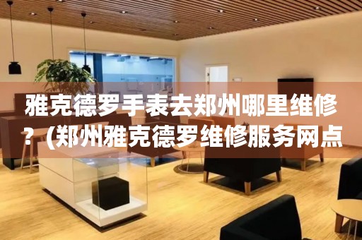 雅克德羅手表去鄭州哪里維修？(鄭州雅克德羅維修服務網點在哪？)