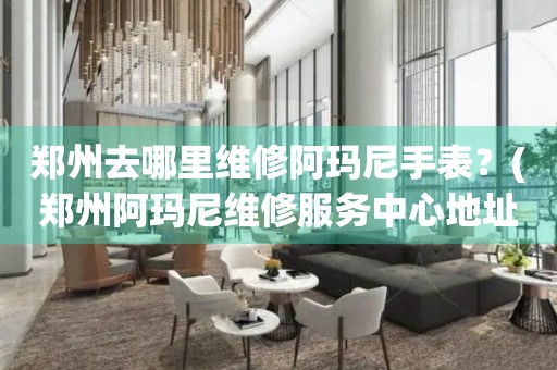 鄭州去哪里維修阿瑪尼手表？(鄭州阿瑪尼維修服務中心地址在哪？)