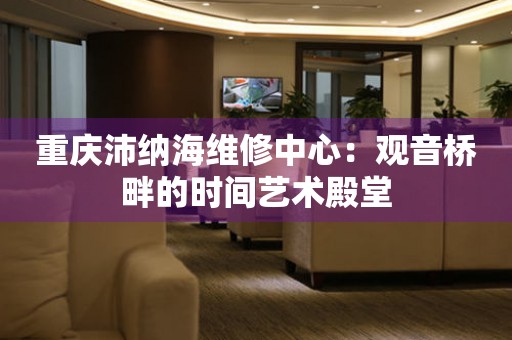 重慶沛納海維修中心：觀音橋畔的時間藝術殿堂