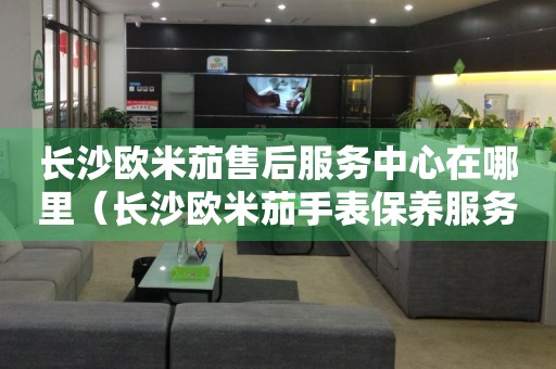 長沙歐米茄售后服務中心在哪里（長沙歐米茄手表保養服務網點在哪里）