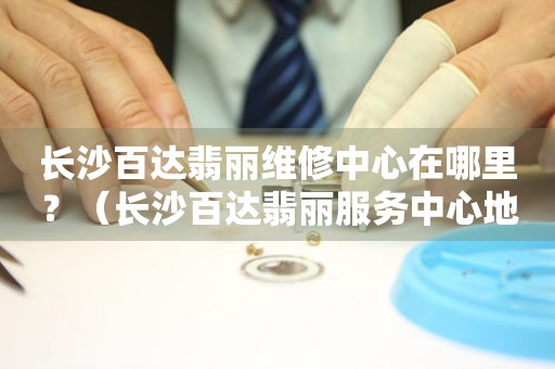 長沙百達翡麗維修中心在哪里？（長沙百達翡麗服務中心地址）
