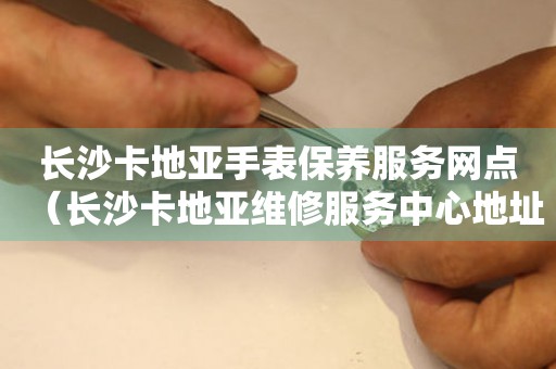 長沙卡地亞手表保養服務網點（長沙卡地亞維修服務中心地址）