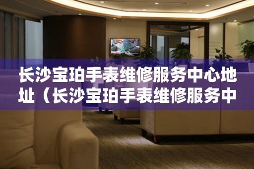 長沙寶珀手表維修服務中心地址（長沙寶珀手表維修服務中心在哪里）
