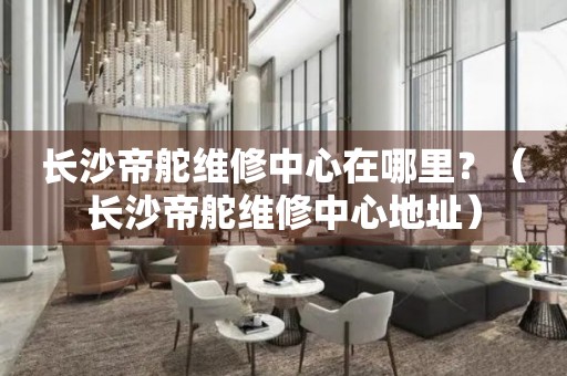 長沙帝舵維修中心在哪里？（長沙帝舵維修中心地址）