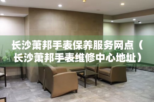 長沙蕭邦手表保養服務網點（長沙蕭邦手表維修中心地址）