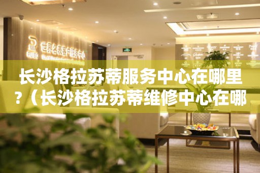 長沙格拉蘇蒂服務中心在哪里?（長沙格拉蘇蒂維修中心在哪里）