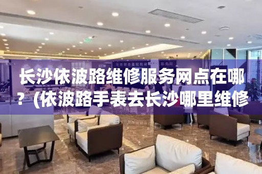 長沙依波路維修服務網點在哪？(依波路手表去長沙哪里維修？)