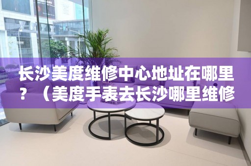 長沙美度維修中心地址在哪里？（美度手表去長沙哪里維修）