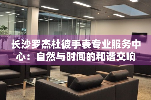 長沙羅杰杜彼手表專業服務中心：自然與時間的和諧交響