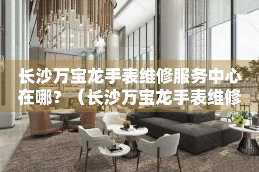 長沙萬寶龍手表維修服務中心在哪？（長沙萬寶龍手表維修服務中心地址）