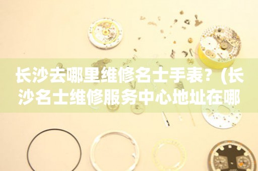 長沙名士手表維修點在哪里？（名士手表去長沙哪里維修）
