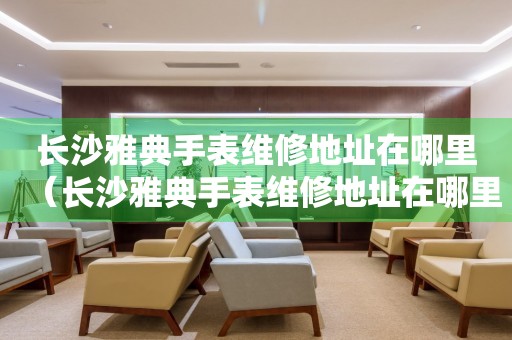 長沙雅典手表維修地址在哪里（長沙雅典手表維修地址在哪里）