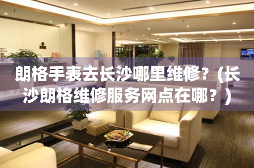 長沙朗格服務中心地址在哪？（朗格手表去長沙哪里維修）
