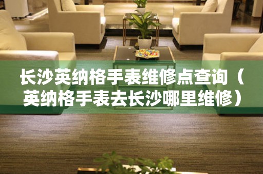長沙英納格手表維修點查詢（英納格手表去長沙哪里維修）