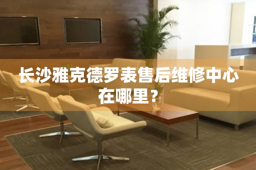 長沙雅克德羅表售后維修中心在哪里？