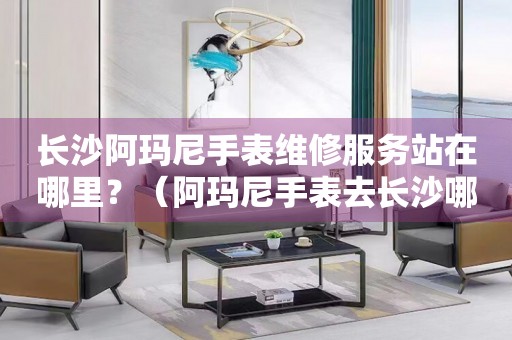 長沙阿瑪尼手表維修服務站在哪里？（阿瑪尼手表去長沙哪里維修好）