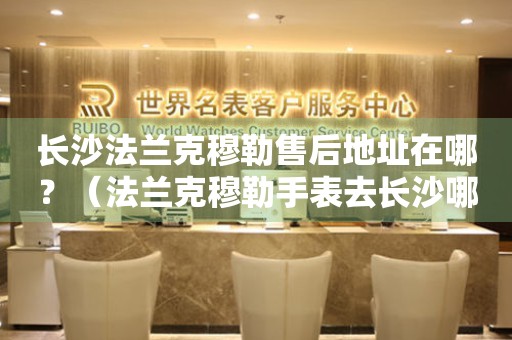 長沙法蘭克穆勒售后地址在哪？（法蘭克穆勒手表去長沙哪里維修）