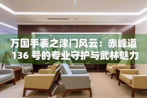 萬國手表之津門風云：赤峰道 136 號的專業守護與武林魅力