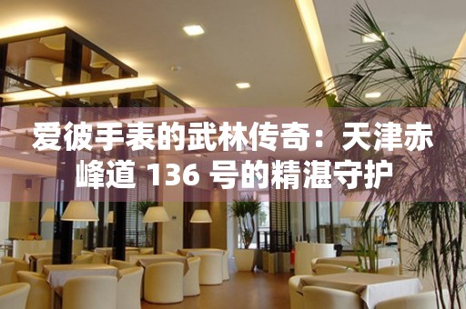 愛彼手表的武林傳奇：天津赤峰道 136 號的精湛守護