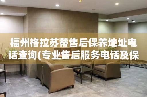 福州格拉蘇蒂售后保養地址電話查詢(專業售后服務電話及保養地址查詢方法)