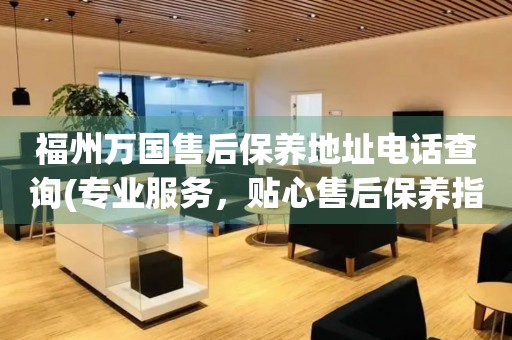 福州萬國售后保養地址電話查詢(專業服務，貼心售后保養指南)