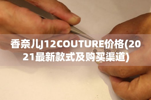 香奈兒J12COUTURE價格(2021最新款式及購買渠道)
