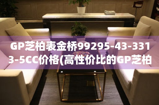 GP芝柏表金橋99295-43-3313-5CC價格(高性價比的GP芝柏表金橋99295-43-3313-5CC價格查詢)